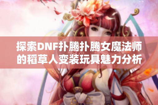 探索DNF扑腾扑腾女魔法师的稻草人变装玩具魅力分析