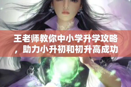 王老师教你中小学升学攻略，助力小升初和初升高成功之路