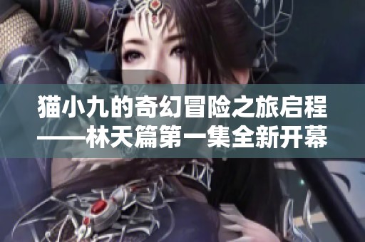 猫小九的奇幻冒险之旅启程——林天篇第一集全新开幕