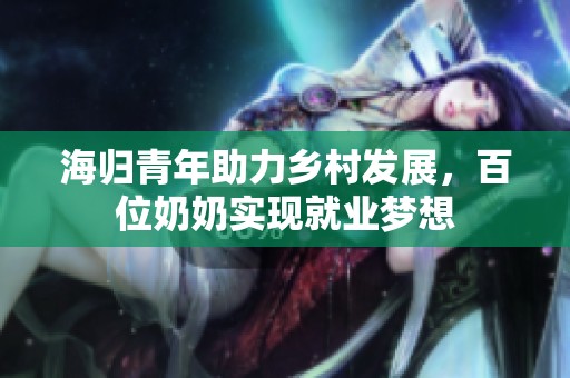 海归青年助力乡村发展，百位奶奶实现就业梦想