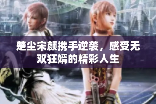 楚尘宋颜携手逆袭，感受无双狂婿的精彩人生