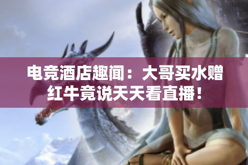 电竞酒店趣闻：大哥买水赠红牛竟说天天看直播！