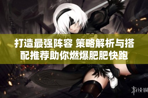 打造最强阵容 策略解析与搭配推荐助你燃爆肥肥快跑