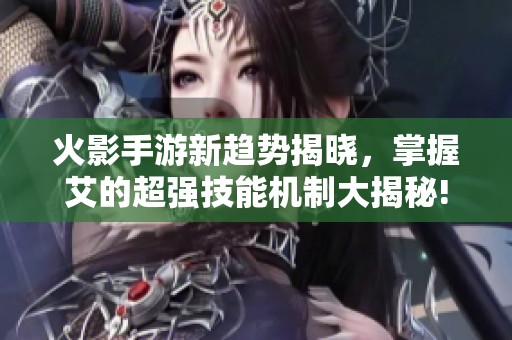 火影手游新趋势揭晓，掌握艾的超强技能机制大揭秘!