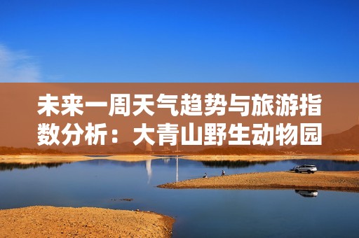 未来一周天气趋势与旅游指数分析：大青山野生动物园出行指南