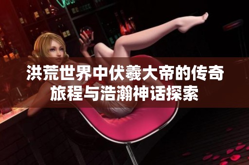 洪荒世界中伏羲大帝的传奇旅程与浩瀚神话探索