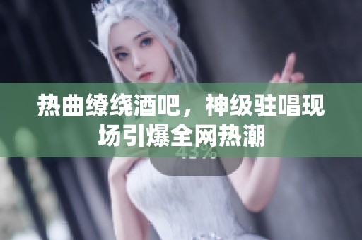 热曲缭绕酒吧，神级驻唱现场引爆全网热潮