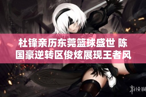 杜锋亲历东莞篮球盛世 陈国豪逆转区俊炫展现王者风范
