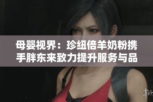 母婴视界：珍纽倍羊奶粉携手胖东来致力提升服务与品质