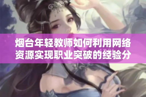 烟台年轻教师如何利用网络资源实现职业突破的经验分享