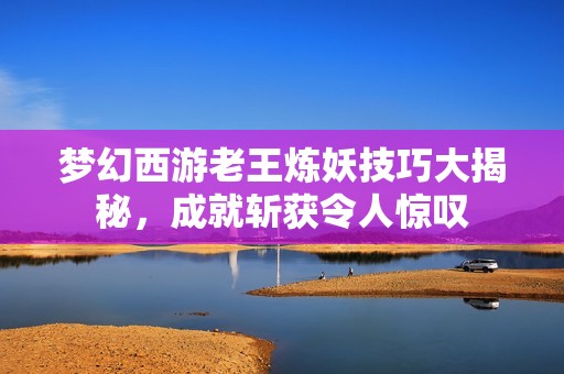 梦幻西游老王炼妖技巧大揭秘，成就斩获令人惊叹