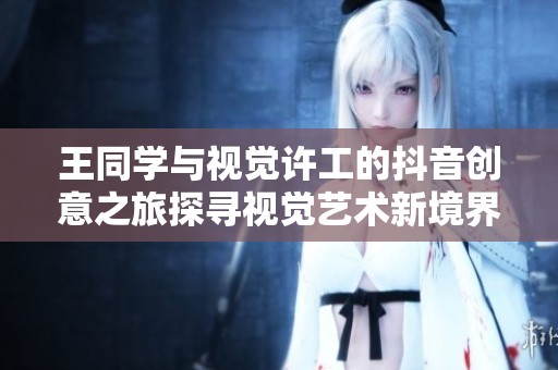 王同学与视觉许工的抖音创意之旅探寻视觉艺术新境界