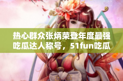 热心群众张炳荣登年度最强吃瓜达人称号，51fun吃瓜网专访背后故事