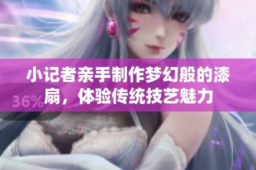小记者亲手制作梦幻般的漆扇，体验传统技艺魅力