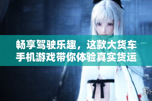 畅享驾驶乐趣，这款大货车手机游戏带你体验真实货运生活