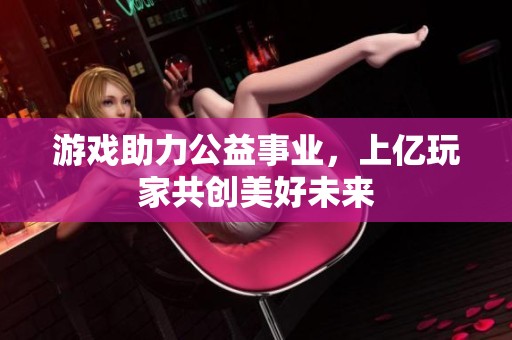 游戏助力公益事业，上亿玩家共创美好未来