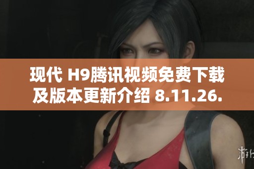 现代 H9腾讯视频免费下载及版本更新介绍 8.11.26.28719版解析