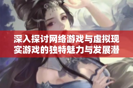 深入探讨网络游戏与虚拟现实游戏的独特魅力与发展潜力