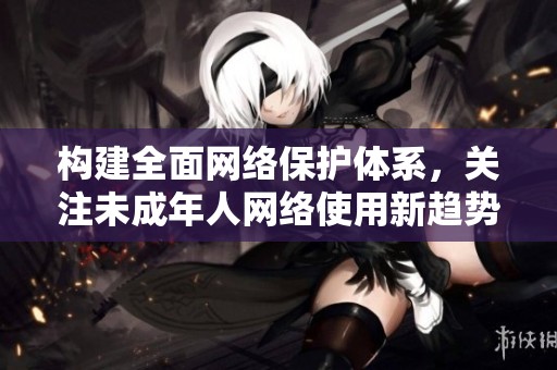 构建全面网络保护体系，关注未成年人网络使用新趋势