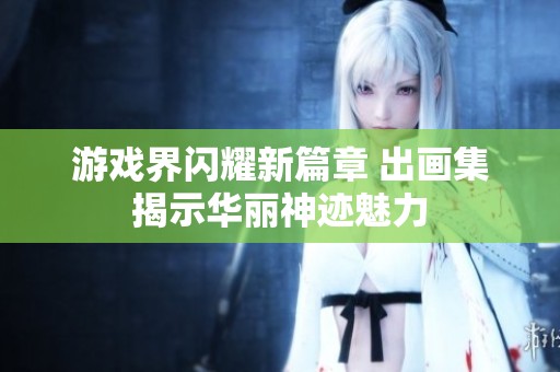 游戏界闪耀新篇章 出画集揭示华丽神迹魅力