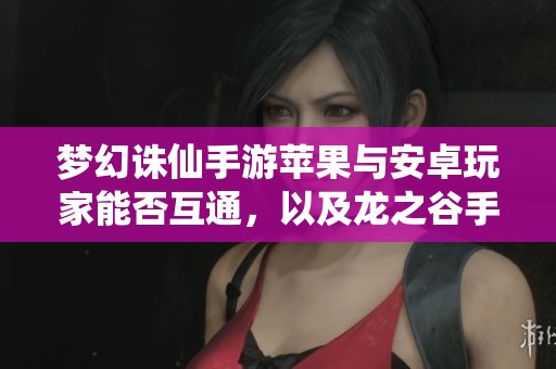 梦幻诛仙手游苹果与安卓玩家能否互通，以及龙之谷手游苹果区最新动态探讨