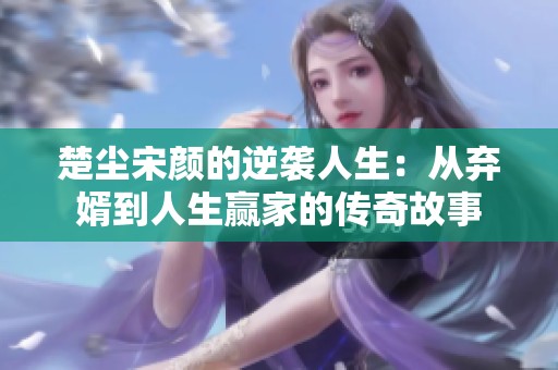 楚尘宋颜的逆袭人生：从弃婿到人生赢家的传奇故事