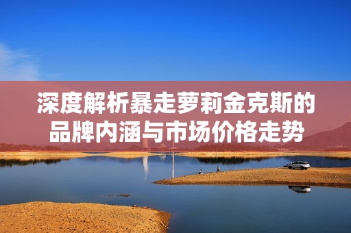 深度解析暴走萝莉金克斯的品牌内涵与市场价格走势