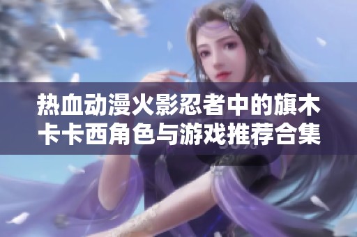 热血动漫火影忍者中的旗木卡卡西角色与游戏推荐合集