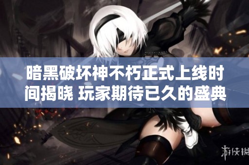 暗黑破坏神不朽正式上线时间揭晓 玩家期待已久的盛典随之而来
