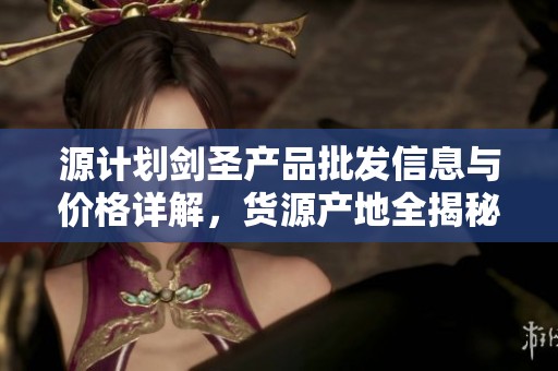 源计划剑圣产品批发信息与价格详解，货源产地全揭秘