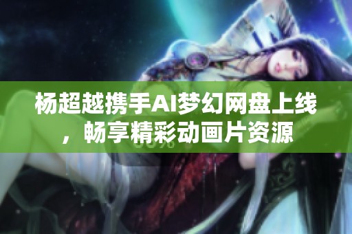 杨超越携手AI梦幻网盘上线，畅享精彩动画片资源