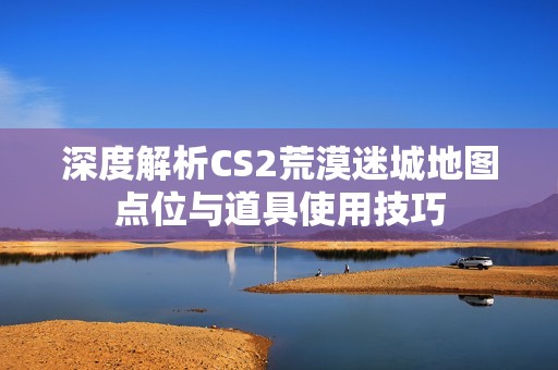 深度解析CS2荒漠迷城地图点位与道具使用技巧
