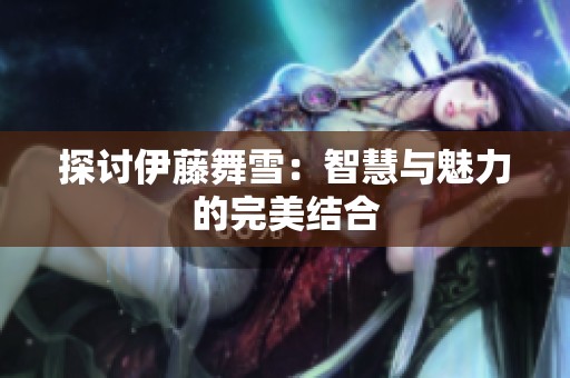 探讨伊藤舞雪：智慧与魅力的完美结合