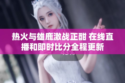 热火与雄鹿激战正酣 在线直播和即时比分全程更新