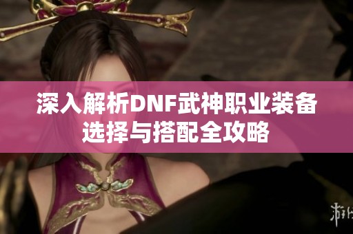 深入解析DNF武神职业装备选择与搭配全攻略