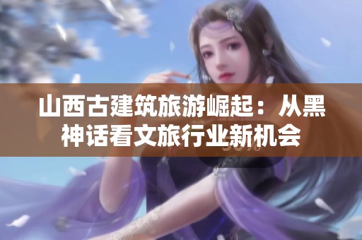 山西古建筑旅游崛起：从黑神话看文旅行业新机会