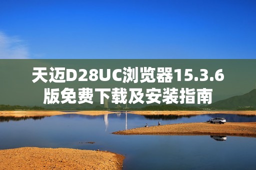天迈D28UC浏览器15.3.6版免费下载及安装指南