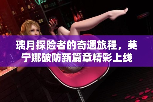 璃月探险者的奇遇旅程，芙宁娜破防新篇章精彩上线