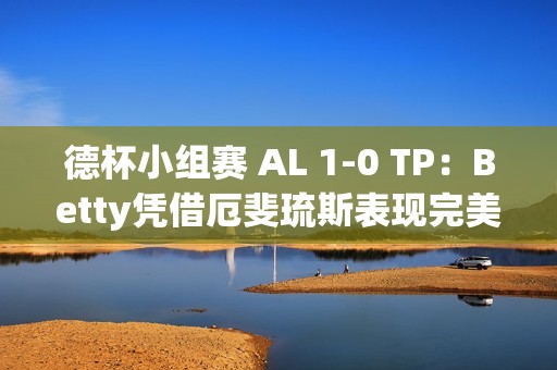德杯小组赛 AL 1-0 TP：Betty凭借厄斐琉斯表现完美带队取胜
