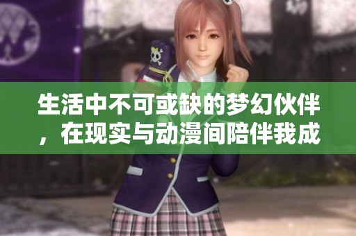生活中不可或缺的梦幻伙伴，在现实与动漫间陪伴我成长