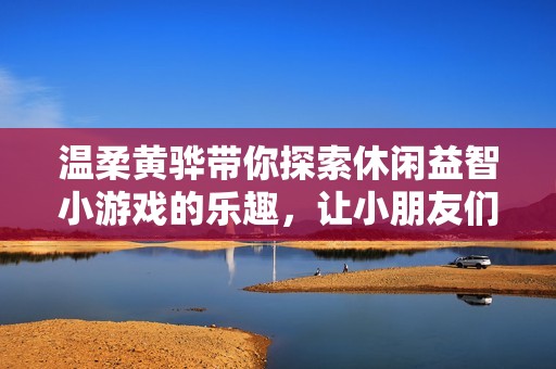 温柔黄骅带你探索休闲益智小游戏的乐趣，让小朋友们乐在其中