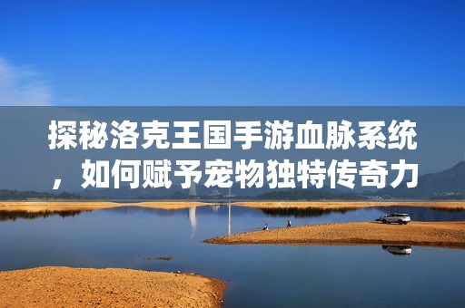 探秘洛克王国手游血脉系统，如何赋予宠物独特传奇力量