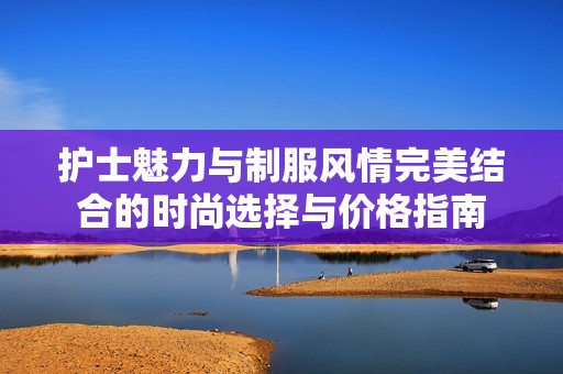 护士魅力与制服风情完美结合的时尚选择与价格指南