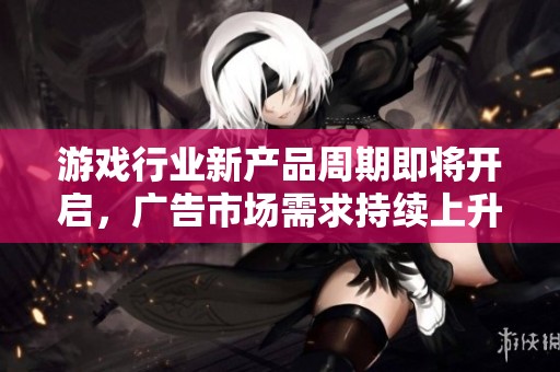 游戏行业新产品周期即将开启，广告市场需求持续上升