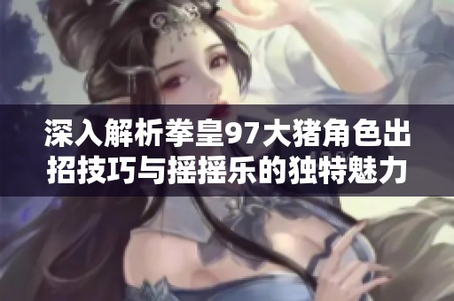 深入解析拳皇97大猪角色出招技巧与摇摇乐的独特魅力