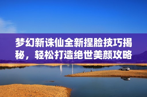 梦幻新诛仙全新捏脸技巧揭秘，轻松打造绝世美颜攻略！