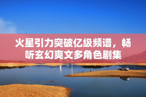 火星引力突破亿级频谱，畅听玄幻爽文多角色剧集