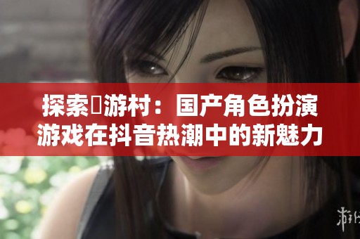 探索囧游村：国产角色扮演游戏在抖音热潮中的新魅力