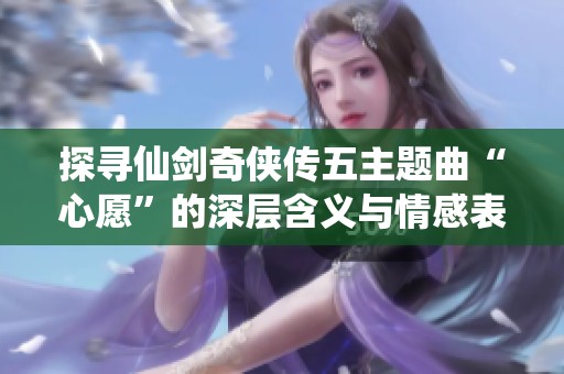 探寻仙剑奇侠传五主题曲“心愿”的深层含义与情感表达