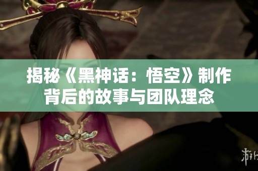 揭秘《黑神话：悟空》制作背后的故事与团队理念